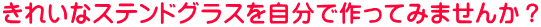 きれいなステンドグラスを自分で作ってみませんか？ 
